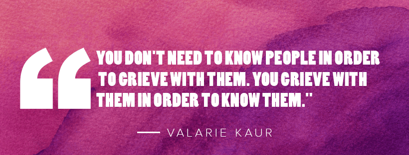 "You don't need to know people in order to grieve with them. You grieve with them in order to know them." - Valarie Kaur